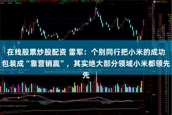 在线股票炒股配资 雷军：个别同行把小米的成功包装成“靠营销赢”，其实绝大部分领域小米都领先