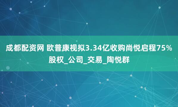 成都配资网 欧普康视拟3.34亿收购尚悦启程75%股权_公司_交易_陶悦群