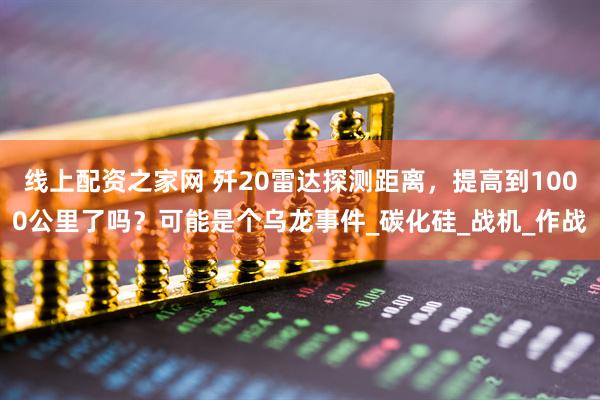 线上配资之家网 歼20雷达探测距离，提高到1000公里了吗？可能是个乌龙事件_碳化硅_战机_作战