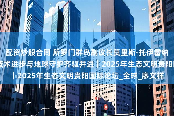 配资炒股合同 所罗门群岛副议长莫里斯·托伊雷纳：尊重生态系统 推动技术进步与地球守护齐驱并进｜2025年生态文明贵阳国际论坛_全球_廖文祥