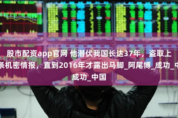 股市配资app官网 他潜伏我国长达37年，盗取上百条机密情报，直到2016年才露出马脚_阿尾博_成功_中国