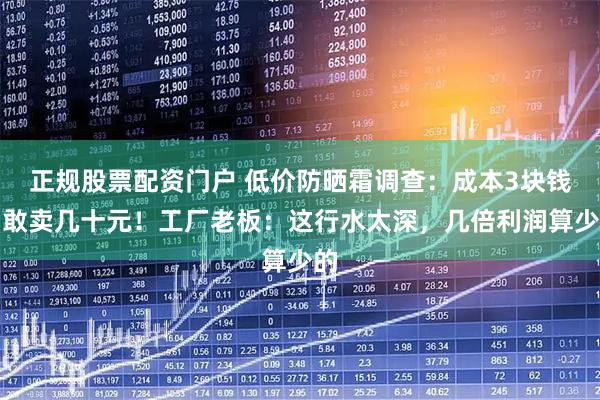 正规股票配资门户 低价防晒霜调查：成本3块钱，敢卖几十元！工厂老板：这行水太深，几倍利润算少的