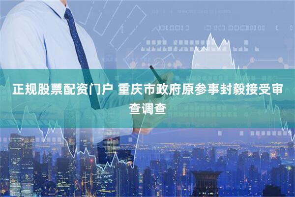 正规股票配资门户 重庆市政府原参事封毅接受审查调查