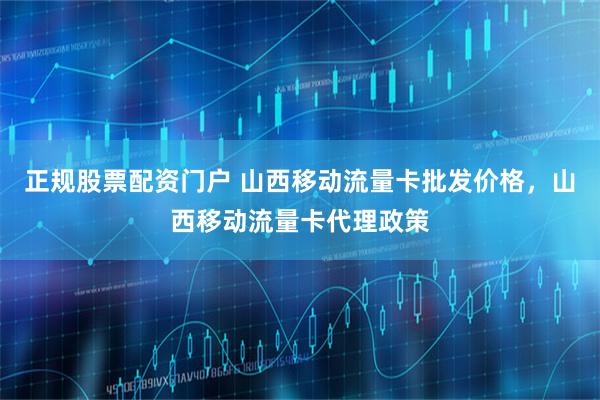 正规股票配资门户 山西移动流量卡批发价格，山西移动流量卡代理政策