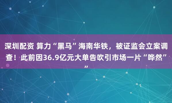 深圳配资 算力“黑马”海南华铁，被证监会立案调查！此前因36.9亿元大单告吹引市场一片“哗然”